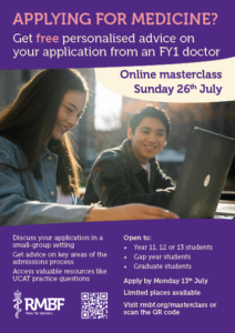 A flyer with a picture of a girl using a laptop. The text reads: APPLYING FOR MEDICINE? Get free personalised advice on your application from an FY1 doctor Online masterclass, Sunday 26th July Discuss your application in a small-group setting Get advice on key areas of the admissions process Access valuable resources like UCAT practice questions Open to: Year 11, 12 or 13 students / Gap year students / Graduate students Apply by Monday 13th July Limited places available Visit rmbf.org/masterclass or scan the QR code