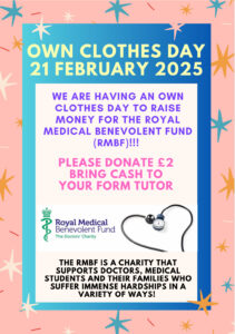 Aposter that reads "Own clothes day 21 Febraury 2025. We are having an own clothes day to raise money for the Royal Medical Benevolent Fund (RMBF) !!! Please donate £2 bring cash to your form tutor. The RMBF is a charity that supports doctors, medical students and their families who suffer immense hardships in a variety of ways!